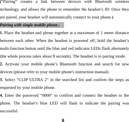  8(&ldquo;Pairing&rdquo; creates a link between devices with Bluetooth wireless technology, and allows the phone to remember the headset&rsquo;s ID. Once they are paired, your headset will automatically connect to your phone.) Pairing with single mobile phone：  1. Place the headset and phone together at a maximum of 1 meter distance between each other. When the headset is powered off, hold the headset&rsquo;s multi-function button until the blue and red indicator LEDs flash alternately (the whole process takes about 8 seconds). The headset is in pairing mode. 2.  Activate your mobile phone&rsquo;s Bluetooth function and search for new devices (please refer to your mobile phone's instruction manual). 3.  Select &ldquo;CLIP ULTRA 2&rdquo; in the searched list and confirm the steps as requested by your mobile phone.   4. Enter the password &ldquo;0000&rdquo; to confirm and connect the headset to the phone. The headset&rsquo;s blue LED will flash to indicate the pairing was successful.  