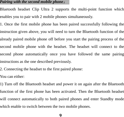  9Pairing with the second mobile phone：  Bluetooth headset Clip Ultra 2 supports the multi-point function which enables you to pair with 2 mobile phones simultaneously. 1. Once the first mobile phone has been paired successfully following the instruction given above, you will need to turn the Bluetooth function of the already paired mobile phone off before you start the pairing process of the second mobile phone with the headset. The headset will connect to the second phone automatically once you have followed the same pairing instructions as the one described previously.   2. Connecting the headset to the first paired phone: You can either: 1) Turn off the Bluetooth headset and power it on again after the Bluetooth function of the first phone has been activated. Then the Bluetooth headset will connect automatically to both paired phones and enter Standby mode which enable to switch between the two mobile phones.   