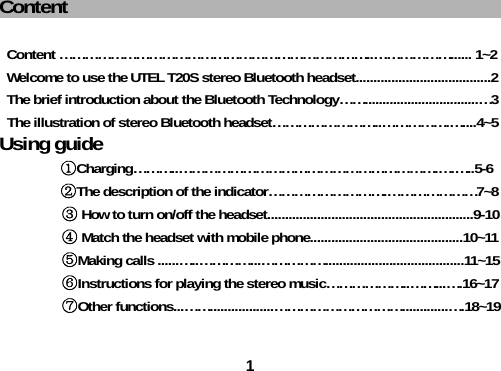 1Content                                            Content &hellip;&hellip;&hellip;&hellip;&hellip;&hellip;&hellip;&hellip;&hellip;&hellip;&hellip;&hellip;&hellip;&hellip;&hellip;&hellip;&hellip;&hellip;&hellip;&hellip;&hellip;&hellip;&hellip;&hellip;..&hellip;&hellip;&hellip;&hellip;&hellip;&hellip;...... 1~2 Welcome to use the UTEL T20S stereo Bluetooth headset......................................2 The brief introduction about the Bluetooth Technology&hellip;&hellip;................................&hellip;3 The illustration of stereo Bluetooth headset&hellip;&hellip;&hellip;&hellip;&hellip;&hellip;&hellip;&hellip;..&hellip;&hellip;&hellip;&hellip;&hellip;.&hellip;....4~5 Using guide ①Charging&hellip;&hellip;&hellip;..&hellip;&hellip;&hellip;&hellip;&hellip;&hellip;&hellip;&hellip;&hellip;&hellip;&hellip;&hellip;&hellip;&hellip;&hellip;&hellip;&hellip;&hellip;&hellip;&hellip;.&hellip;.&hellip;..5-6 ②The description of the indicator&hellip;&hellip;&hellip;&hellip;&hellip;&hellip;&hellip;&hellip;&hellip;.&hellip;&hellip;&hellip;&hellip;&hellip;&hellip;&hellip;7~8         ③ How to turn on/off the headset..........................................................9-10         ④ Match the headset with mobile phone...........................................10~11         ⑤Making calls ......&hellip;..&hellip;&hellip;&hellip;&hellip;...&hellip;&hellip;&hellip;&hellip;&hellip;.......................................11~15         ⑥Instructions for playing the stereo music&hellip;&hellip;&hellip;&hellip;&hellip;&hellip;..&hellip;&hellip;...&hellip;.16~17         ⑦Other functions...&hellip;&hellip;..................&hellip;&hellip;&hellip;&hellip;&hellip;&hellip;&hellip;&hellip;&hellip;&hellip;.............&hellip;.18~19  