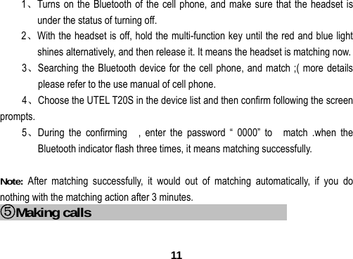  111、Turns on the Bluetooth of the cell phone, and make sure that the headset is under the status of turning off. 2、With the headset is off, hold the multi-function key until the red and blue light shines alternatively, and then release it. It means the headset is matching now. 3、Searching the Bluetooth device for the cell phone, and match ;( more details please refer to the use manual of cell phone. 4、Choose the UTEL T20S in the device list and then confirm following the screen prompts. 5、During the confirming  , enter the password &ldquo; 0000&rdquo; to  match .when the Bluetooth indicator flash three times, it means matching successfully.  Note:  After matching successfully, it would out of matching automatically, if you do nothing with the matching action after 3 minutes. ⑤Making calls                                      