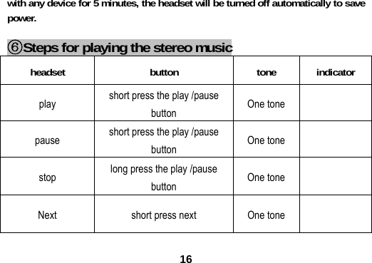  16with any device for 5 minutes, the headset will be turned off automatically to save power.  ⑥Steps for playing the stereo music headset button tone indicator play  short press the play /pause button   One tone   pause  short press the play /pause button  One tone   stop  long press the play /pause button   One tone   Next    short press next  One tone   