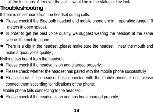  19all the functions .After over the call ,it would be in the status of key lock. Troubleshooting                           If there is noise heard from the headset during calls:    Please check if the Bluetooth headset and mobile phone are in    operating range (10 meters in open space).  In order to get the best voice quality, we suggest wearing the headset at the same side as the mobile phone.  There is a clip in the headset ,please make sure the headset    near the mouth and make a good voice quality , Nothing can heard from the headset：  Please check if the headset is on and charged properly;  Please check whether the headset has paired with the mobile phone successfully；  Please check if the headset has connected with the mobile phone; if not, please connect them according to indications of the phone.   Mobile phone fails connecting to the headset:  Please check if the headset is on and has been charged properly; 