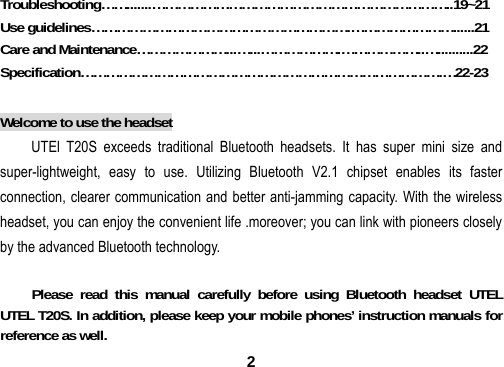  2Troubleshooting&hellip;&hellip;.......&hellip;&hellip;&hellip;&hellip;&hellip;&hellip;&hellip;&hellip;&hellip;&hellip;&hellip;&hellip;&hellip;&hellip;&hellip;&hellip;&hellip;&hellip;&hellip;&hellip;&hellip;&hellip;&hellip;..19~21 Use guidelines&hellip;&hellip;&hellip;&hellip;&hellip;&hellip;&hellip;&hellip;&hellip;&hellip;&hellip;&hellip;&hellip;&hellip;&hellip;&hellip;&hellip;&hellip;&hellip;&hellip;.&hellip;&hellip;&hellip;&hellip;&hellip;&hellip;&hellip;&hellip;......21 Care and Maintenance&hellip;&hellip;&hellip;&hellip;&hellip;&hellip;&hellip;...&hellip;...&hellip;&hellip;&hellip;&hellip;&hellip;&hellip;.&hellip;&hellip;&hellip;&hellip;&hellip;&hellip;..&hellip;..........22 Specification&hellip;&hellip;&hellip;&hellip;&hellip;&hellip;&hellip;&hellip;&hellip;&hellip;&hellip;&hellip;&hellip;&hellip;&hellip;&hellip;&hellip;&hellip;&hellip;&hellip;&hellip;&hellip;&hellip;&hellip;&hellip;&hellip;&hellip;&hellip;.&hellip;22-23  Welcome to use the headset UTEl T20S exceeds traditional Bluetooth headsets. It has super mini size and super-lightweight, easy to use. Utilizing Bluetooth V2.1 chipset enables its faster connection, clearer communication and better anti-jamming capacity. With the wireless headset, you can enjoy the convenient life .moreover; you can link with pioneers closely by the advanced Bluetooth technology.     Please read this manual carefully before using Bluetooth headset UTEL UTEL T20S. In addition, please keep your mobile phones&rsquo; instruction manuals for reference as well. 