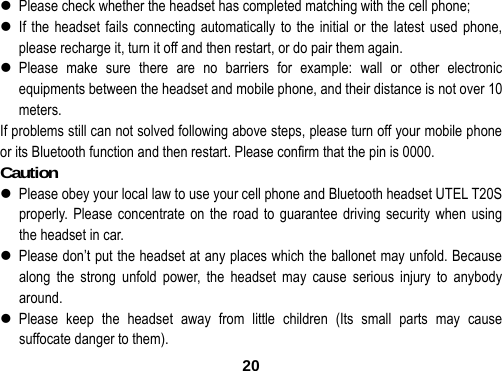  20 Please check whether the headset has completed matching with the cell phone;  If the headset fails connecting automatically to the initial or the latest used phone, please recharge it, turn it off and then restart, or do pair them again.  Please make sure there are no barriers for example: wall or other electronic equipments between the headset and mobile phone, and their distance is not over 10 meters.  If problems still can not solved following above steps, please turn off your mobile phone or its Bluetooth function and then restart. Please confirm that the pin is 0000. Caution                                        Please obey your local law to use your cell phone and Bluetooth headset UTEL T20S properly. Please concentrate on the road to guarantee driving security when using the headset in car.  Please don&rsquo;t put the headset at any places which the ballonet may unfold. Because along the strong unfold power, the headset may cause serious injury to anybody around.  Please keep the headset away from little children (Its small parts may cause suffocate danger to them). 