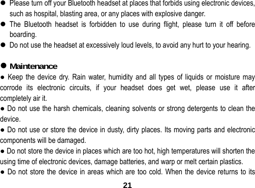  21 Please turn off your Bluetooth headset at places that forbids using electronic devices, such as hospital, blasting area, or any places with explosive danger.  The Bluetooth headset is forbidden to use during flight, please turn it off before boarding.  Do not use the headset at excessively loud levels, to avoid any hurt to your hearing.   Maintenance                                   ● Keep the device dry. Rain water, humidity and all types of liquids or moisture may corrode its electronic circuits, if your headset does get wet, please use it after completely air it. ● Do not use the harsh chemicals, cleaning solvents or strong detergents to clean the device. ● Do not use or store the device in dusty, dirty places. Its moving parts and electronic components will be damaged. ● Do not store the device in places which are too hot, high temperatures will shorten the using time of electronic devices, damage batteries, and warp or melt certain plastics.   ● Do not store the device in areas which are too cold. When the device returns to its 