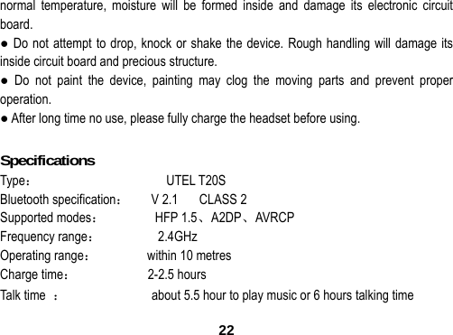  22normal temperature, moisture will be formed inside and damage its electronic circuit board. ● Do not attempt to drop, knock or shake the device. Rough handling will damage its inside circuit board and precious structure. ● Do not paint the device, painting may clog the moving parts and prevent proper operation. ● After long time no use, please fully charge the headset before using.  Specifications                                     Type：                  UTEL T20S Bluetooth specification：   V 2.1   CLASS 2  Supported modes：       HFP 1.5、A2DP、AVRCP Frequency range：        2.4GHz  Operating range：       within 10 metres Charge time：          2-2.5 hours Talk time  ：                        about 5.5 hour to play music or 6 hours talking time 