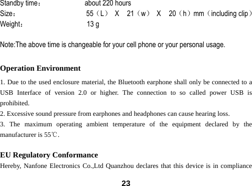  23Standby time：          about 220 hours Size：                 55（L） X  21（w） X  20（h）mm（including clip） Weight：               13 g  Note:The above time is changeable for your cell phone or your personal usage.  Operation Environment 1. Due to the used enclosure material, the Bluetooth earphone shall only be connected to a USB Interface of version 2.0 or higher. The connection to so called power USB is prohibited. 2. Excessive sound pressure from earphones and headphones can cause hearing loss. 3. The maximum operating ambient temperature of the equipment declared by the manufacturer is 55℃.  EU Regulatory Conformance Hereby, Nanfone Electronics Co.,Ltd Quanzhou declares that this device is in compliance 