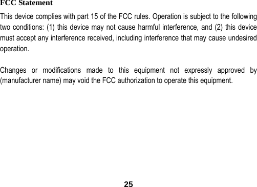  25FCC Statement This device complies with part 15 of the FCC rules. Operation is subject to the following two conditions: (1) this device may not cause harmful interference, and (2) this device must accept any interference received, including interference that may cause undesired operation.  Changes or modifications made to this equipment not expressly approved by (manufacturer name) may void the FCC authorization to operate this equipment. 