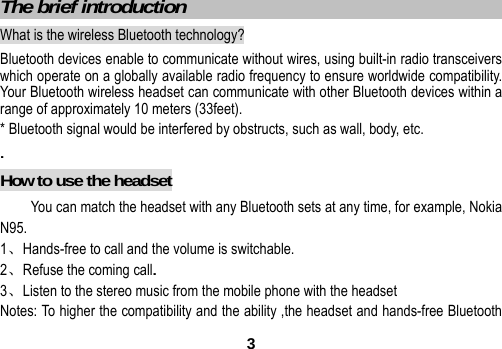  3 The brief introduction                               What is the wireless Bluetooth technology? Bluetooth devices enable to communicate without wires, using built-in radio transceivers which operate on a globally available radio frequency to ensure worldwide compatibility. Your Bluetooth wireless headset can communicate with other Bluetooth devices within a range of approximately 10 meters (33feet). * Bluetooth signal would be interfered by obstructs, such as wall, body, etc. . How to use the headset You can match the headset with any Bluetooth sets at any time, for example, Nokia N95. 1、Hands-free to call and the volume is switchable. 2、Refuse the coming call. 3、Listen to the stereo music from the mobile phone with the headset Notes: To higher the compatibility and the ability ,the headset and hands-free Bluetooth   