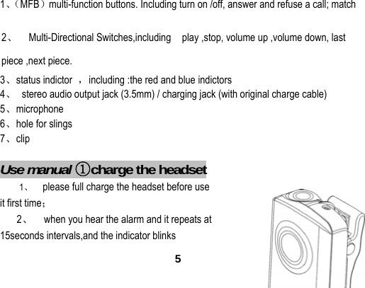  51、（MFB）multi-function buttons. Including turn on /off, answer and refuse a call; match       2、  Multi-Directional Switches,including  play ,stop, volume up ,volume down, last piece ,next piece. 3、status indictor  ，including :the red and blue indictors 4、  stereo audio output jack (3.5mm) / charging jack (with original charge cable) 5、microphone 6、hole for slings 7、clip  Use manual ①charge the headset 1、  please full charge the headset before use   it first time； 2、    when you hear the alarm and it repeats at   15seconds intervals,and the indicator blinks 