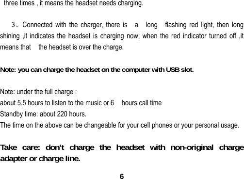  6  three times , it means the headset needs charging.  3、Connected with the charger, there is    a    long  flashing red light, then long shining ,it indicates the headset is charging now; when the red indicator turned off ,it means that    the headset is over the charge.  Note: you can charge the headset on the computer with USB slot.  Note: under the full charge :   about 5.5 hours to listen to the music or 6    hours call time Standby time: about 220 hours. The time on the above can be changeable for your cell phones or your personal usage.    Take care: don&rsquo;t charge the headset with non-original charge adapter or charge line. 