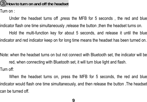  9 ③How to turn on and off the headset Turn on : Under the headset turns off ,press the MFB for 5 seconds , the red and blue indicator flash one time simultaneously ,release the button ,then the headset turns on. Hold the multi-function key for about 5 seconds, and release it until the blue indicator and red indicator keep on for long time means the headset has been turned on.  Note: when the headset turns on but not connect with Bluetooth set, the indicator will be red, when connecting with Bluetooth set, it will turn blue light and flash. Turn off: When the headset turns on, press the MFB for 5 seconds, the red and blue indicator would flash one time simultaneously, and then release the button .The headset can be turned off. 