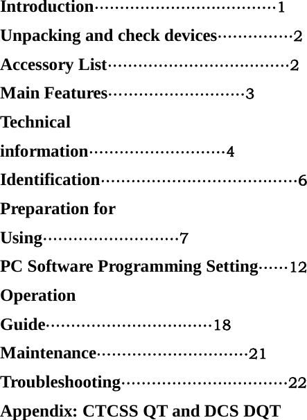Introduction&hellip;&hellip;&hellip;&hellip;&hellip;&hellip;&hellip;&hellip;&hellip;&hellip;&hellip;&hellip;1 Unpacking and check devices&hellip;&hellip;&hellip;&hellip;&hellip;2 Accessory List&hellip;&hellip;&hellip;&hellip;&hellip;&hellip;&hellip;&hellip;&hellip;&hellip;&hellip;&hellip;2 Main Features&hellip;&hellip;&hellip;&hellip;&hellip;&hellip;&hellip;&hellip;&hellip;3 Technical information&hellip;&hellip;&hellip;&hellip;&hellip;&hellip;&hellip;&hellip;&hellip;4 Identification&hellip;&hellip;&hellip;&hellip;&hellip;&hellip;&hellip;&hellip;&hellip;&hellip;&hellip;&hellip;&hellip;6 Preparation for Using&hellip;&hellip;&hellip;&hellip;&hellip;&hellip;&hellip;&hellip;&hellip;7 PC Software Programming Setting&hellip;&hellip;12 Operation Guide&hellip;&hellip;&hellip;&hellip;&hellip;&hellip;&hellip;&hellip;&hellip;&hellip;&hellip;18 Maintenance&hellip;&hellip;&hellip;&hellip;&hellip;&hellip;&hellip;&hellip;&hellip;&hellip;21 Troubleshooting&hellip;&hellip;&hellip;&hellip;&hellip;&hellip;&hellip;&hellip;&hellip;&hellip;&hellip;22 Appendix: CTCSS QT and DCS DQT 