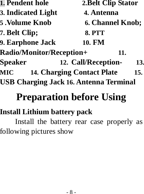  - 8 - 1. Pendent hole          2.Belt Clip Stator 3. Indicated Light        4. Antenna  5 .Volume Knob          6. Channel Knob;  7. Belt Clip;              8. PTT           9. Earphone Jack        10. FM Radio/Monitor/Reception+         11. Speaker          12. Call/Reception-    13. MIC     14. Charging Contact Plate     15. USB Charging Jack 16. Antenna Terminal Preparation before Using Install Lithium battery pack   Install the battery rear case properly as following pictures show      