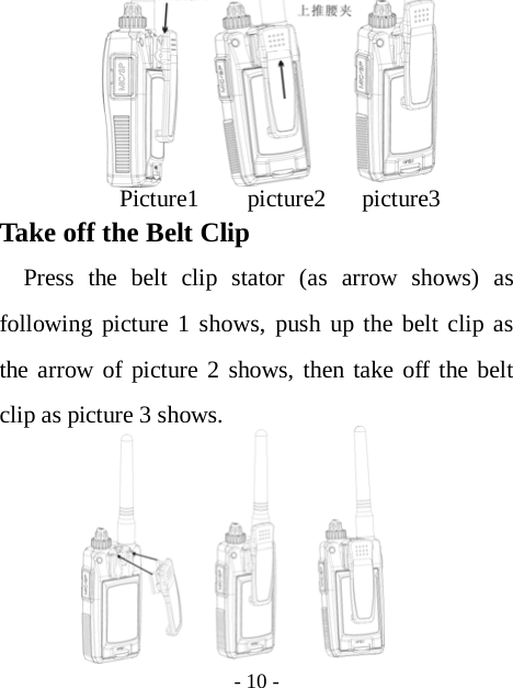  - 10 -                                                                                              Picture1    picture2   picture3 Take off the Belt Clip   Press the belt clip stator (as arrow shows) as following picture 1 shows, push up the belt clip as the arrow of picture 2 shows, then take off the belt clip as picture 3 shows.       