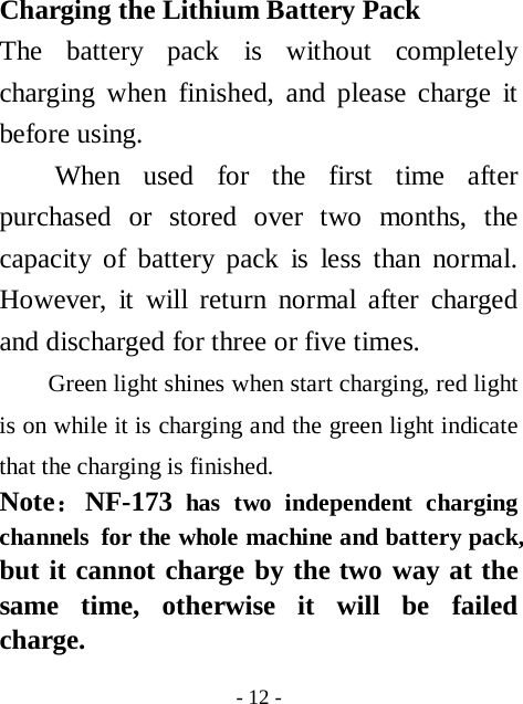  - 12 - Charging the Lithium Battery Pack The battery pack is without completely charging when finished, and please charge it before using. When used for the first time after purchased or stored over two months, the capacity of battery pack is less than normal. However, it will return normal after charged and discharged for three or five times. Green light shines when start charging, red light is on while it is charging and the green light indicate that the charging is finished.   Note：NF-173 has two independent charging channels  for the whole machine and battery pack, but it cannot charge by the two way at the same time, otherwise it will be failed charge. 