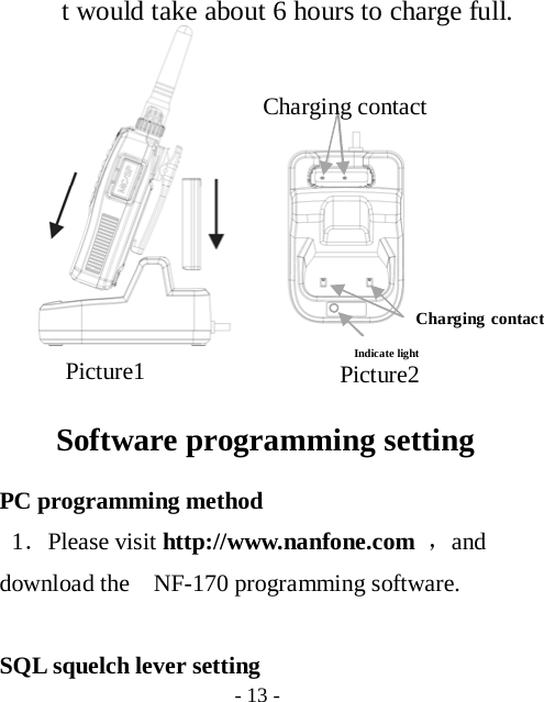  - 13 -   t would take about 6 hours to charge full.                                                                 Software programming setting PC programming method 1．Please visit http://www.nanfone.com ，and download the    NF-170 programming software.  SQL squelch lever setting Picture2 Picture1 Indicate light Charging contact Charging contact 