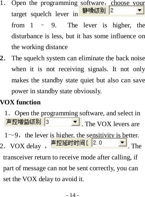  - 14 - 1． Open the programming software，choose your target squelch lever in  from 1 &ndash; 9.  The lever is higher, the disturbance is less, but it has some influence on the working distance 2． The squelch system can eliminate the back noise when it is not receiving signals. It not only makes the standby state quiet but also can save power in standby state obviously. VOX function 1．Open the programming software, and select in . The VOX levers are 1～9，the lever is higher, the sensitivity is better. 2．VOX delay  ，. The transceiver return to receive mode after calling, if part of message can not be sent correctly, you can set the VOX delay to avoid it.   