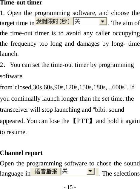  - 15 - Time-out timer  1. Open the programming software, and choose the target time in . The aim of the time-out timer is to avoid any caller occupying the frequency too long and damages by long- time launch.  2．You can set the time-out timer by programming software from&rdquo;closed,30s,60s,90s,120s,150s,180s,...600s&rdquo;. If you continually launch longer than the set time, the transceiver will stop launching and &ldquo;bibi: sound appeared. You can lose the 【PTT】 and hold it again to resume.  Channel report   Open the programming software to chose the sound language in . The selections 
