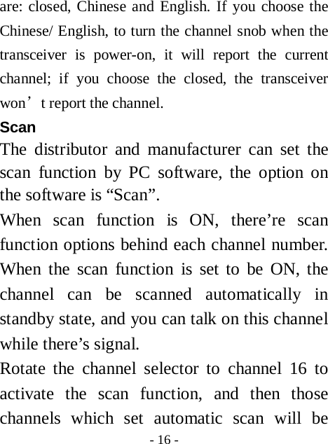  - 16 - are: closed, Chinese and English. If you choose the Chinese/ English, to turn the channel snob when the transceiver is power-on, it will report the current channel; if you choose the closed, the transceiver won&rsquo;t report the channel. Scan  The distributor and manufacturer can set the scan function by PC software, the option on the software is &ldquo;Scan&rdquo;. When scan function is ON, there&rsquo;re scan function options behind each channel number. When the scan function is set to be ON, the channel can be scanned automatically in standby state, and you can talk on this channel while there&rsquo;s signal. Rotate the channel selector to channel 16 to activate the scan function, and then those channels which set automatic scan will be 