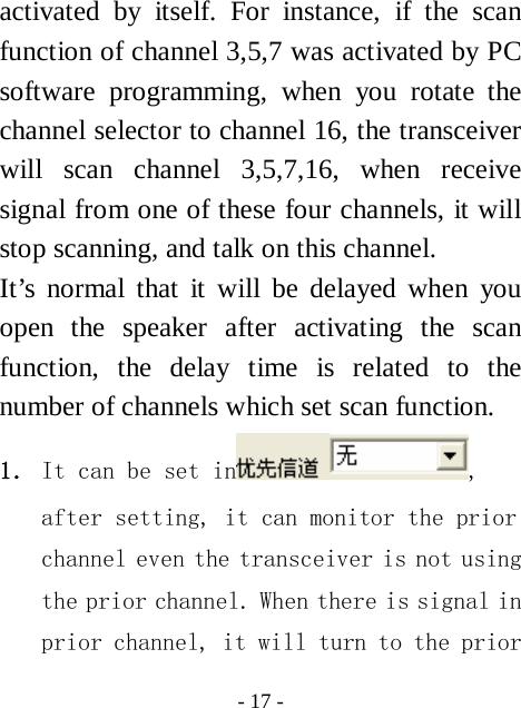  - 17 - activated by itself. For instance, if the scan function of channel 3,5,7 was activated by PC software programming, when you rotate the channel selector to channel 16, the transceiver will scan channel 3,5,7,16, when receive signal from one of these four channels, it will stop scanning, and talk on this channel. It&rsquo;s normal that it will be delayed when you open the speaker after activating the scan function, the delay time is related to the number of channels which set scan function.   1． It can be set in , after setting, it can monitor the prior channel even the transceiver is not using the prior channel. When there is signal in prior channel, it will turn to the prior 