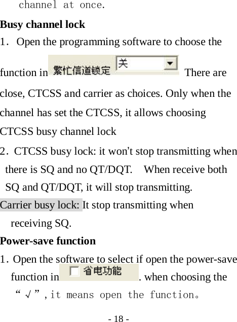  - 18 - channel at once. Busy channel lock   1．Open the programming software to choose the function in  There are close, CTCSS and carrier as choices. Only when the channel has set the CTCSS, it allows choosing CTCSS busy channel lock 2．CTCSS busy lock: it won&rsquo;t stop transmitting when there is SQ and no QT/DQT.    When receive both SQ and QT/DQT, it will stop transmitting. Carrier busy lock: It stop transmitting when receiving SQ. Power-save function 1．Open the software to select if open the power-save function in . when choosing the &ldquo;&radic;&rdquo;,it means open the function。 