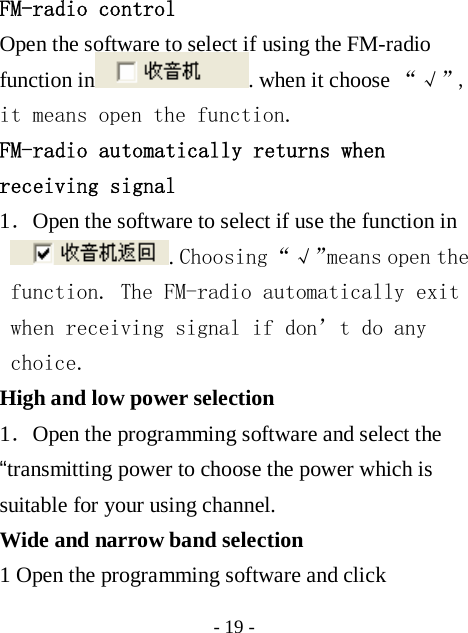  - 19 - FM-radio control Open the software to select if using the FM-radio function in . when it choose &ldquo; &radic; &rdquo;,  it means open the function. FM-radio automatically returns when receiving signal 1．Open the software to select if use the function in . Choosing &ldquo;&radic;&rdquo;means open the function. The FM-radio automatically exit when receiving signal if don&rsquo;t do any choice. High and low power selection 1．Open the programming software and select the &ldquo;transmitting power to choose the power which is suitable for your using channel. Wide and narrow band selection 1 Open the programming software and click 