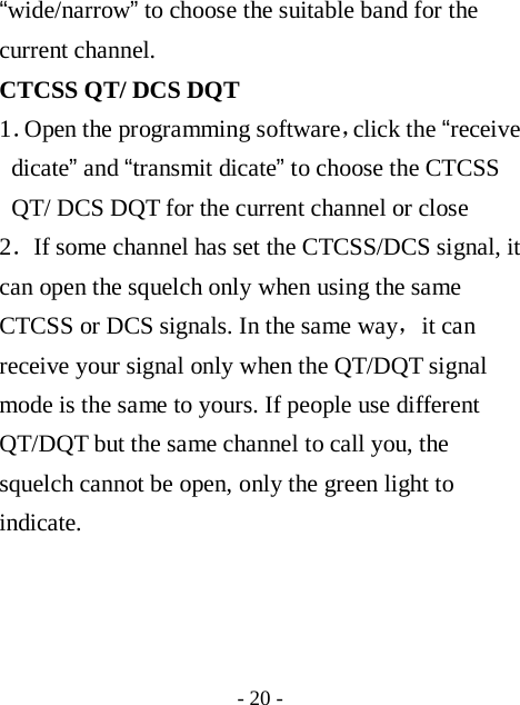  - 20 - &ldquo;wide/narrow&rdquo; to choose the suitable band for the current channel. CTCSS QT/ DCS DQT 1．Open the programming software，click the &ldquo;receive dicate&rdquo; and &ldquo;transmit dicate&rdquo; to choose the CTCSS QT/ DCS DQT for the current channel or close 2．If some channel has set the CTCSS/DCS signal, it can open the squelch only when using the same CTCSS or DCS signals. In the same way，it can receive your signal only when the QT/DQT signal mode is the same to yours. If people use different QT/DQT but the same channel to call you, the squelch cannot be open, only the green light to indicate.     