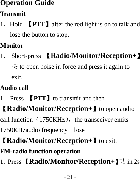  - 21 -  Operation Guide Transmit  1．Hold  【PTT】after the red light is on to talk and lose the button to stop. Monitor  1． Short-press  【Radio/Monitor/Reception+】 按to open noise in force and press it again to exit. Audio call   1．Press  【PTT】to transmit and then 【Radio/Monitor/Reception+】to open audio call function（1750KHz），the transceiver emits 1750KHzaudio frequency，lose【Radio/Monitor/Reception+】to exit. FM-radio function operation 1．Press 【Radio/Monitor/Reception+】功in 2s 