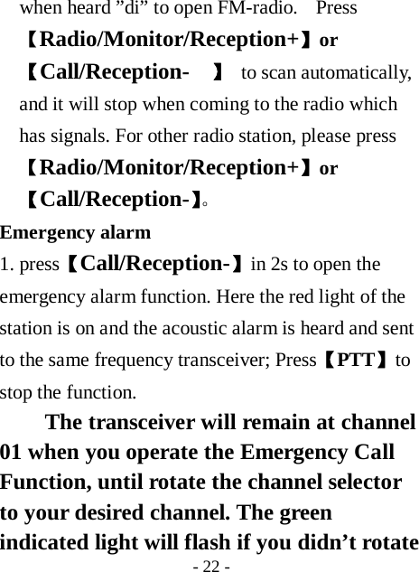  - 22 - when heard &rdquo;di&rdquo; to open FM-radio.    Press 【Radio/Monitor/Reception+】or【Call/Reception-  】  to scan automatically, and it will stop when coming to the radio which has signals. For other radio station, please press【Radio/Monitor/Reception+】or【Call/Reception-】。 Emergency alarm   1. press【Call/Reception-】in 2s to open the emergency alarm function. Here the red light of the station is on and the acoustic alarm is heard and sent to the same frequency transceiver; Press【PTT】to stop the function. The transceiver will remain at channel 01 when you operate the Emergency Call Function, until rotate the channel selector to your desired channel. The green indicated light will flash if you didn&rsquo;t rotate 