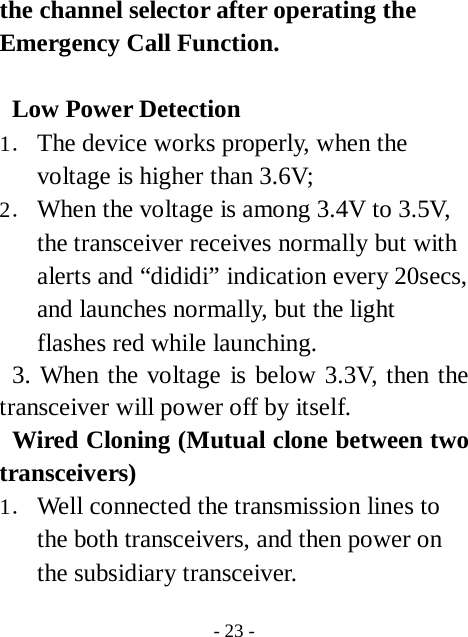  - 23 - the channel selector after operating the Emergency Call Function.  Low Power Detection 1． The device works properly, when the voltage is higher than 3.6V; 2． When the voltage is among 3.4V to 3.5V, the transceiver receives normally but with alerts and &ldquo;dididi&rdquo; indication every 20secs, and launches normally, but the light flashes red while launching.  3. When the voltage is below 3.3V, then the transceiver will power off by itself. Wired Cloning (Mutual clone between two transceivers) 1． Well connected the transmission lines to the both transceivers, and then power on the subsidiary transceiver. 
