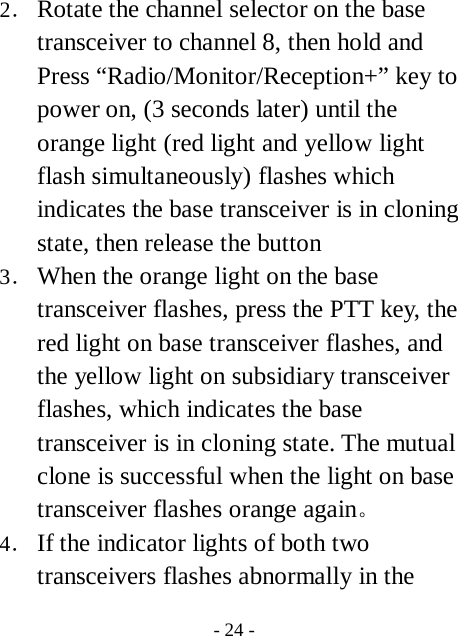  - 24 - 2． Rotate the channel selector on the base transceiver to channel 8, then hold and Press &ldquo;Radio/Monitor/Reception+&rdquo; key to power on, (3 seconds later) until the   orange light (red light and yellow light flash simultaneously) flashes which indicates the base transceiver is in cloning state, then release the button 3． When the orange light on the base transceiver flashes, press the PTT key, the red light on base transceiver flashes, and the yellow light on subsidiary transceiver flashes, which indicates the base transceiver is in cloning state. The mutual clone is successful when the light on base transceiver flashes orange again。 4． If the indicator lights of both two transceivers flashes abnormally in the 