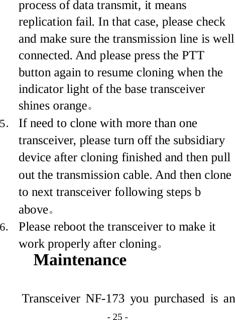  - 25 - process of data transmit, it means replication fail. In that case, please check and make sure the transmission line is well connected. And please press the PTT button again to resume cloning when the indicator light of the base transceiver shines orange。 5． If need to clone with more than one transceiver, please turn off the subsidiary device after cloning finished and then pull out the transmission cable. And then clone to next transceiver following steps b above。 6． Please reboot the transceiver to make it work properly after cloning。 Maintenance  Transceiver NF-173 you purchased is an 