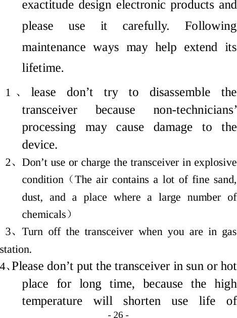  - 26 - exactitude design electronic products and please use it carefully. Following maintenance ways may help extend its lifetime.  1、lease don&rsquo;t try to disassemble the transceiver because non-technicians&rsquo; processing may cause damage to the device. 2、Don&rsquo;t use or charge the transceiver in explosive condition（The air contains a lot of fine sand, dust, and a place where a large number of chemicals）  3、Turn off the transceiver when you are in gas station. 4、Please don&rsquo;t put the transceiver in sun or hot place for long time, because the high temperature will shorten use life of 