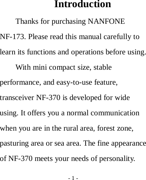  - 1 -  Introduction Thanks for purchasing NANFONE NF-173. Please read this manual carefully to learn its functions and operations before using. With mini compact size, stable performance, and easy-to-use feature, transceiver NF-370 is developed for wide using. It offers you a normal communication when you are in the rural area, forest zone, pasturing area or sea area. The fine appearance of NF-370 meets your needs of personality. 