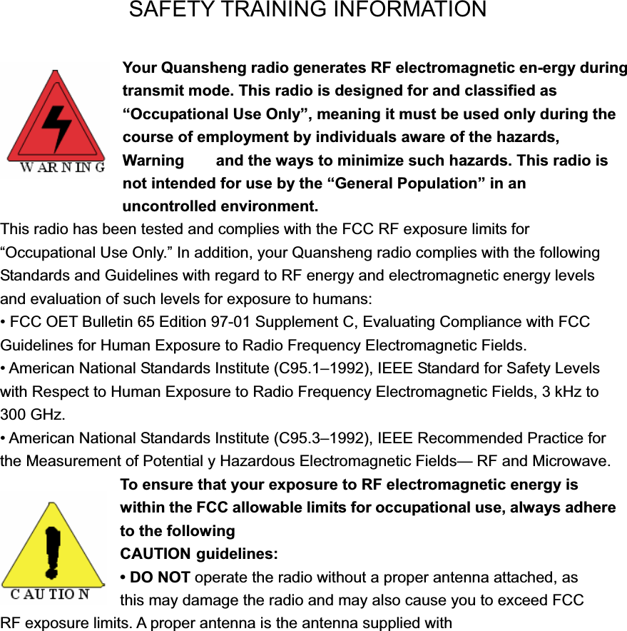 SAFETY TRAINING INFORMATION Your Quansheng radio generates RF electromagnetic en-ergy during transmit mode. This radio is designed for and classified as &ldquo;Occupational Use Only&rdquo;, meaning it must be used only during the course of employment by individuals aware of the hazards, Warning    and the ways to minimize such hazards. This radio is not intended for use by the &ldquo;General Population&rdquo; in an                    uncontrolled environment. This radio has been tested and complies with the FCC RF exposure limits for &ldquo;Occupational Use Only.&rdquo; In addition, your Quansheng radio complies with the following Standards and Guidelines with regard to RF energy and electromagnetic energy levels and evaluation of such levels for exposure to humans: &bull; FCC OET Bulletin 65 Edition 97-01 Supplement C, Evaluating Compliance with FCC Guidelines for Human Exposure to Radio Frequency Electromagnetic Fields. &bull; American National Standards Institute (C95.1&ndash;1992), IEEE Standard for Safety Levels with Respect to Human Exposure to Radio Frequency Electromagnetic Fields, 3 kHz to 300 GHz. &bull; American National Standards Institute (C95.3&ndash;1992), IEEE Recommended Practice for the Measurement of Potential y Hazardous Electromagnetic Fields&mdash; RF and Microwave. To ensure that your exposure to RF electromagnetic energy is within the FCC allowable limits for occupational use, always adhere to the following CAUTION guidelines: &bull; DO NOT operate the radio without a proper antenna attached, as   this may damage the radio and may also cause you to exceed FCC   RF exposure limits. A proper antenna is the antenna supplied with 