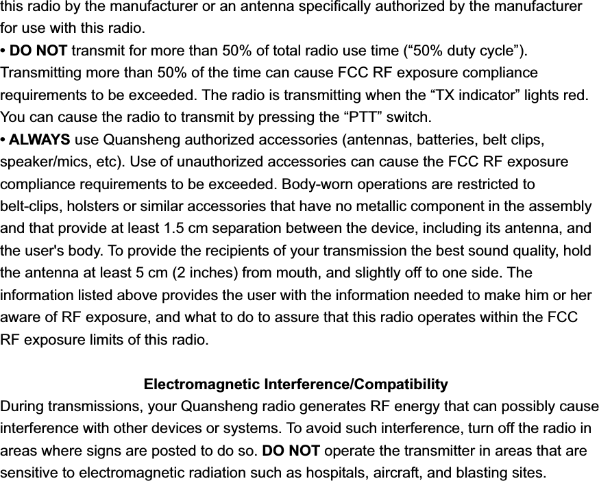 this radio by the manufacturer or an antenna speciﬁcally authorized by the manufacturer for use with this radio. &bull; DO NOT transmit for more than 50% of total radio use time (&ldquo;50% duty cycle&rdquo;). Transmitting more than 50% of the time can cause FCC RF exposure compliance requirements to be exceeded. The radio is transmitting when the &ldquo;TX indicator&rdquo; lights red. You can cause the radio to transmit by pressing the &ldquo;PTT&rdquo; switch. &bull; ALWAYS use Quansheng authorized accessories (antennas, batteries, belt clips, speaker/mics, etc). Use of unauthorized accessories can cause the FCC RF exposure compliance requirements to be exceeded. Body-worn operations are restricted to belt-clips, holsters or similar accessories that have no metallic component in the assembly and that provide at least 1.5 cm separation between the device, including its antenna, and the user's body. To provide the recipients of your transmission the best sound quality, hold the antenna at least 5 cm (2 inches) from mouth, and slightly off to one side. The information listed above provides the user with the information needed to make him or her aware of RF exposure, and what to do to assure that this radio operates within the FCC RF exposure limits of this radio. Electromagnetic Interference/Compatibility During transmissions, your Quansheng radio generates RF energy that can possibly cause interference with other devices or systems. To avoid such interference, turn off the radio in areas where signs are posted to do so. DO NOT operate the transmitter in areas that are   sensitive to electromagnetic radiation such as hospitals, aircraft, and blasting sites. 