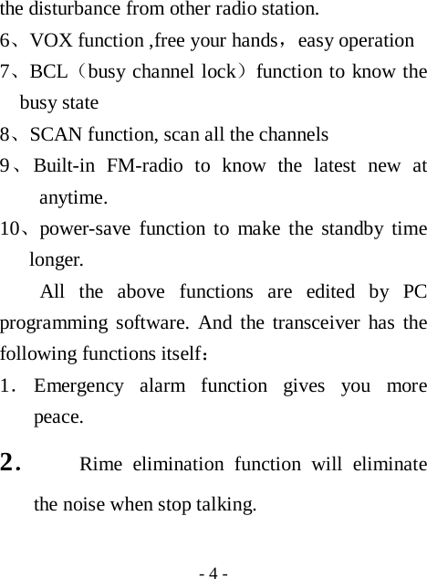  - 4 - the disturbance from other radio station. 6、VOX function ,free your hands，easy operation 7、BCL（busy channel lock）function to know the busy state 8、SCAN function, scan all the channels 9、Built-in FM-radio to know the latest new at anytime. 10、power-save function to make the standby time longer. All the above functions are edited by PC programming software. And the transceiver has the following functions itself： 1． Emergency alarm function gives you more peace. 2． Rime elimination function will eliminate the noise when stop talking.  