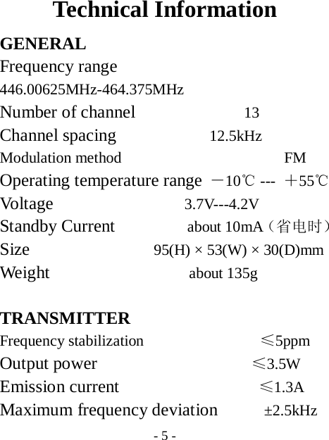  - 5 - Technical Information GENERAL Frequency range        446.00625MHz-464.375MHz  Number of channel              13 Channel spacing            12.5kHz  Modulation method                     FM Operating temperature range －10℃ ---  ＋55℃ Volt age                 3.7V---4.2V Standby Current          about 10mA（省电时） Size                95(H) &times; 53(W) &times; 30(D)mm Weight                  about 135g  TRANSMITTER Frequency stabilization               &le;5ppm Output power                    &le;3.5W Emission current                  &le;1.3A  Maximum frequency deviation      &plusmn;2.5kHz 