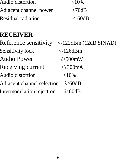  - 6 - Audio distortion             <10% Adjacent channel power       <70dB Residual radiation            <-60dB  RECEIVER Reference sensitivity    <-122dBm (12dB SINAD) Sensitivity lock         <-126dBm Audio Power          &ge;500mW Receiving current       &le;300mA Audio distortion          <10% Adjacent channel selection    &ge;60dB Intermodulation rejection   &ge;60dB      
