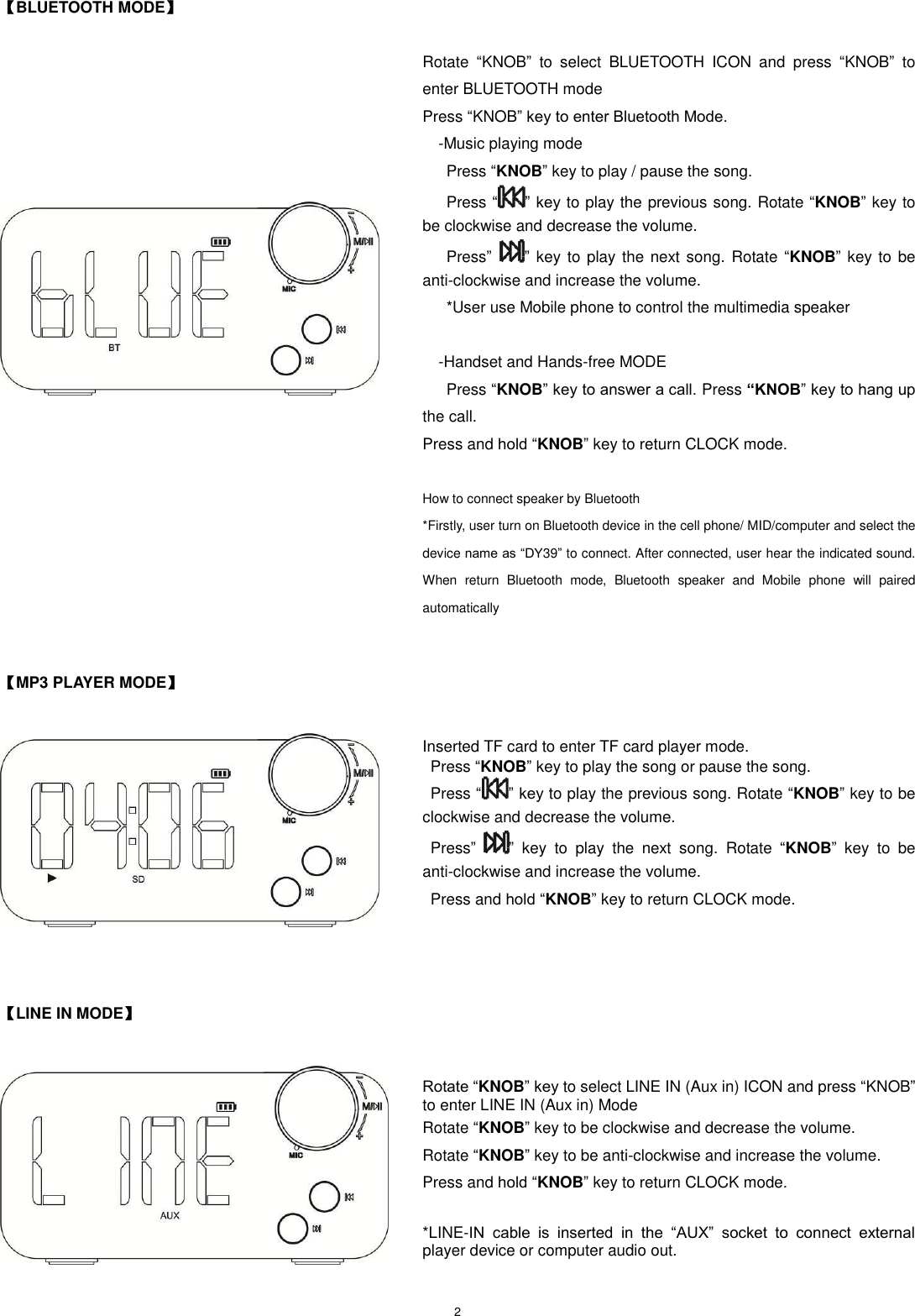   2   【BLUETOOTH MODE】  Rotate  “KNOB”  to  select  BLUETOOTH  ICON  and  press  “KNOB”  to enter BLUETOOTH mode   Press “KNOB” key to enter Bluetooth Mode.   -Music playing mode     Press “KNOB” key to play / pause the song.     Press “ ” key to play the previous song. Rotate “KNOB” key to be clockwise and decrease the volume.     Press” ” key to play the next song. Rotate “KNOB” key to be anti-clockwise and increase the volume.     *User use Mobile phone to control the multimedia speaker      -Handset and Hands-free MODE       Press “KNOB” key to answer a call. Press “KNOB” key to hang up the call.   Press and hold “KNOB” key to return CLOCK mode.  How to connect speaker by Bluetooth   *Firstly, user turn on Bluetooth device in the cell phone/ MID/computer and select the device name as “DY39” to connect. After connected, user hear the indicated sound. When  return  Bluetooth  mode,  Bluetooth  speaker  and  Mobile  phone  will  paired automatically   【MP3 PLAYER MODE】   Inserted TF card to enter TF card player mode.   Press “KNOB” key to play the song or pause the song.     Press “ ” key to play the previous song. Rotate “KNOB” key to be clockwise and decrease the volume.   Press” ”  key  to  play  the  next  song.  Rotate  “KNOB”  key  to be anti-clockwise and increase the volume.   Press and hold “KNOB” key to return CLOCK mode.                              【LINE IN MODE】    Rotate “KNOB” key to select LINE IN (Aux in) ICON and press “KNOB” to enter LINE IN (Aux in) Mode Rotate “KNOB” key to be clockwise and decrease the volume. Rotate “KNOB” key to be anti-clockwise and increase the volume. Press and hold “KNOB” key to return CLOCK mode.  *LINE-IN  cable  is  inserted  in  the  “AUX”  socket  to  connect  external player device or computer audio out.   