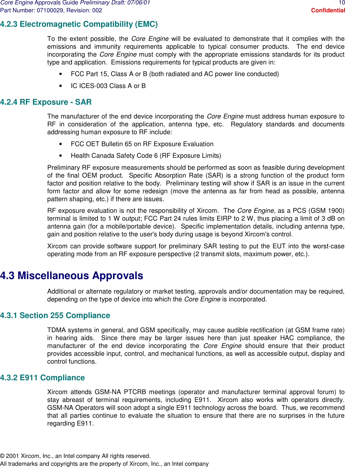 Core Engine Approvals Guide Preliminary Draft: 07/06/01  10 Part Number: 07100029, Revision: 002  Confidential © 2001 Xircom, Inc., an Intel company All rights reserved.  All trademarks and copyrights are the property of Xircom, Inc., an Intel company 4.2.3 Electromagnetic Compatibility (EMC) To the extent possible, the Core Engine will be evaluated to demonstrate that it complies with the emissions and immunity requirements applicable to typical consumer products.  The end device incorporating the Core Engine must comply with the appropriate emissions standards for its product type and application.  Emissions requirements for typical products are given in:  •  FCC Part 15, Class A or B (both radiated and AC power line conducted) •  IC ICES-003 Class A or B 4.2.4 RF Exposure - SAR The manufacturer of the end device incorporating the Core Engine must address human exposure to RF in consideration of the application, antenna type, etc.  Regulatory standards and documents addressing human exposure to RF include: •  FCC OET Bulletin 65 on RF Exposure Evaluation •  Health Canada Safety Code 6 (RF Exposure Limits) Preliminary RF exposure measurements should be performed as soon as feasible during development of the final OEM product.  Specific Absorption Rate (SAR) is a strong function of the product form factor and position relative to the body.  Preliminary testing will show if SAR is an issue in the current form factor and allow for some redesign (move the antenna as far from head as possible, antenna pattern shaping, etc.) if there are issues.  RF exposure evaluation is not the responsibility of Xircom.  The Core Engine, as a PCS (GSM 1900) terminal is limited to 1 W output; FCC Part 24 rules limits EIRP to 2 W, thus placing a limit of 3 dB on antenna gain (for a mobile/portable device).  Specific implementation details, including antenna type, gain and position relative to the user&apos;s body during usage is beyond Xircom&apos;s control.  Xircom can provide software support for preliminary SAR testing to put the EUT into the worst-case operating mode from an RF exposure perspective (2 transmit slots, maximum power, etc.). 4.3 Miscellaneous Approvals Additional or alternate regulatory or market testing, approvals and/or documentation may be required, depending on the type of device into which the Core Engine is incorporated.  4.3.1 Section 255 Compliance TDMA systems in general, and GSM specifically, may cause audible rectification (at GSM frame rate) in hearing aids.  Since there may be larger issues here than just speaker HAC compliance, the manufacturer of the end device incorporating the Core Engine should ensure that their product provides accessible input, control, and mechanical functions, as well as accessible output, display and control functions. 4.3.2 E911 Compliance Xircom attends GSM-NA PTCRB meetings (operator and manufacturer terminal approval forum) to stay abreast of terminal requirements, including E911.  Xircom also works with operators directly.  GSM-NA Operators will soon adopt a single E911 technology across the board.  Thus, we recommend that all parties continue to evaluate the situation to ensure that there are no surprises in the future regarding E911. 