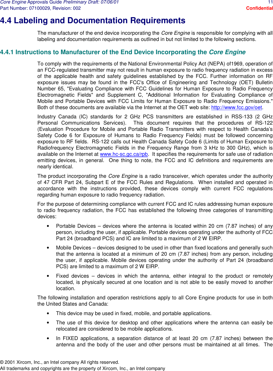 Core Engine Approvals Guide Preliminary Draft: 07/06/01  11 Part Number: 07100029, Revision: 002  Confidential © 2001 Xircom, Inc., an Intel company All rights reserved.  All trademarks and copyrights are the property of Xircom, Inc., an Intel company 4.4 Labeling and Documentation Requirements The manufacturer of the end device incorporating the Core Engine is responsible for complying with all labeling and documentation requirements as outlined in but not limited to the following sections. 4.4.1 Instructions to Manufacturer of the End Device Incorporating the Core Engine To comply with the requirements of the National Environmental Policy Act (NEPA) of1969, operation of an FCC-regulated transmitter may not result in human exposure to radio frequency radiation in excess of the applicable health and safety guidelines established by the FCC. Further information on RF exposure issues may be found in the FCC&apos;s Office of Engineering and Technology (OET) Bulletin Number 65, &quot;Evaluating Compliance with FCC Guidelines for Human Exposure to Radio Frequency Electromagnetic Fields&quot; and Supplement C, &quot;Additional Information for Evaluating Compliance of Mobile and Portable Devices with FCC Limits for Human Exposure to Radio Frequency Emissions.&quot; Both of these documents are available via the Internet at the OET web site: http://www.fcc.gov/oet. Industry Canada (IC) standards for 2 GHz PCS transmitters are established in RSS-133 (2 GHz Personal Communications Services).  This document requires that the procedures of RS-122 (Evaluation Procedure for Mobile and Portable Radio Transmitters with respect to Health Canada’s Safety Code 6 for Exposure of Humans to Radio Frequency Fields) must be followed concerning exposure to RF fields.  RS-122 calls out Health Canada Safety Code 6 (Limits of Human Exposure to Radiofrequency Electromagnetic Fields in the Frequency Range from 3 kHz to 300 GHz), which is available on the Internet at www.hc-sc.gc.ca/rpb.  It specifies the requirements for safe use of radiation emitting devices, in general.  One thing to note, the FCC and IC definitions and requirements are nearly identical. The product incorporating the Core Engine is a radio transceiver, which operates under the authority of 47 CFR Part 24, Subpart E of the FCC Rules and Regulations.  When installed and operated in accordance with the instructions provided, these devices comply with current FCC regulations regarding human exposure to radio frequency radiation. For the purpose of determining compliance with current FCC and IC rules addressing human exposure to radio frequency radiation, the FCC has established the following three categories of transmitting devices:  •  Portable Devices – devices where the antenna is located within 20 cm (7.87 inches) of any person, including the user, if applicable. Portable devices operating under the authority of FCC Part 24 (broadband PCS) and IC are limited to a maximum of 2 W EIRP. •  Mobile Devices – devices designed to be used in other than fixed locations and generally such that the antenna is located at a minimum of 20 cm (7.87 inches) from any person, including the user, if applicable. Mobile devices operating under the authority of Part 24 (broadband PCS) are limited to a maximum of 2 W EIRP. •  Fixed devices – devices in which the antenna, either integral to the product or remotely located, is physically secured at one location and is not able to be easily moved to another location. The following installation and operation restrictions apply to all Core Engine products for use in both the United States and Canada: •  This device may be used in fixed, mobile, and portable applications. •  The use of this device for desktop and other applications where the antenna can easily be relocated are considered to be mobile applications. •  In FIXED applications, a separation distance of at least 20 cm (7.87 inches) between the antenna and the body of the user and other persons must be maintained at all times.  The 