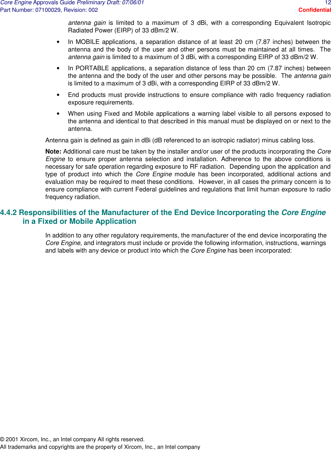 Core Engine Approvals Guide Preliminary Draft: 07/06/01  12 Part Number: 07100029, Revision: 002  Confidential © 2001 Xircom, Inc., an Intel company All rights reserved.  All trademarks and copyrights are the property of Xircom, Inc., an Intel company antenna gain is limited to a maximum of 3 dBi, with a corresponding Equivalent Isotropic Radiated Power (EIRP) of 33 dBm/2 W. •  In MOBILE applications, a separation distance of at least 20 cm (7.87 inches) between the antenna and the body of the user and other persons must be maintained at all times.  The antenna gain is limited to a maximum of 3 dBi, with a corresponding EIRP of 33 dBm/2 W. •  In PORTABLE applications, a separation distance of less than 20 cm (7.87 inches) between the antenna and the body of the user and other persons may be possible.  The antenna gain is limited to a maximum of 3 dBi, with a corresponding EIRP of 33 dBm/2 W. •  End products must provide instructions to ensure compliance with radio frequency radiation exposure requirements. •  When using Fixed and Mobile applications a warning label visible to all persons exposed to the antenna and identical to that described in this manual must be displayed on or next to the antenna. Antenna gain is defined as gain in dBi (dB referenced to an isotropic radiator) minus cabling loss. Note: Additional care must be taken by the installer and/or user of the products incorporating the Core Engine to ensure proper antenna selection and installation. Adherence to the above conditions is necessary for safe operation regarding exposure to RF radiation.  Depending upon the application and type of product into which the Core Engine module has been incorporated, additional actions and evaluation may be required to meet these conditions.  However, in all cases the primary concern is to ensure compliance with current Federal guidelines and regulations that limit human exposure to radio frequency radiation.  4.4.2 Responsibilities of the Manufacturer of the End Device Incorporating the Core Engine in a Fixed or Mobile Application In addition to any other regulatory requirements, the manufacturer of the end device incorporating the Core Engine, and integrators must include or provide the following information, instructions, warnings and labels with any device or product into which the Core Engine has been incorporated:  