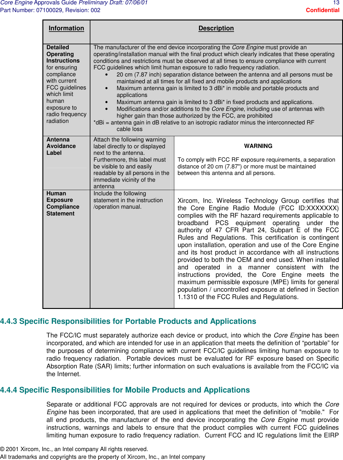 Core Engine Approvals Guide Preliminary Draft: 07/06/01  13 Part Number: 07100029, Revision: 002  Confidential © 2001 Xircom, Inc., an Intel company All rights reserved.  All trademarks and copyrights are the property of Xircom, Inc., an Intel company Information Description  Detailed Operating Instructions for ensuring compliance with current FCC guidelines which limit human exposure to radio frequency radiation  The manufacturer of the end device incorporating the Core Engine must provide an operating/installation manual with the final product which clearly indicates that these operating conditions and restrictions must be observed at all times to ensure compliance with current FCC guidelines which limit human exposure to radio frequency radiation. •  20 cm (7.87 inch) separation distance between the antenna and all persons must be maintained at all times for all fixed and mobile products and applications •  Maximum antenna gain is limited to 3 dBi* in mobile and portable products and applications •  Maximum antenna gain is limited to 3 dBi* in fixed products and applications. •  Modifications and/or additions to the Core Engine, including use of antennas with higher gain than those authorized by the FCC, are prohibited *dBi = antenna gain in dB relative to an isotropic radiator minus the interconnected RF  cable loss Antenna Avoidance Label  Attach the following warning label directly to or displayed next to the antenna.  Furthermore, this label must be visible to and easily readable by all persons in the immediate vicinity of the antenna  WARNING  To comply with FCC RF exposure requirements, a separation distance of 20 cm (7.87&quot;) or more must be maintained between this antenna and all persons. Human Exposure Compliance Statement  Include the following statement in the instruction /operation manual.   Xircom, Inc. Wireless Technology Group certifies that the Core Engine Radio Module (FCC ID:XXXXXXX) complies with the RF hazard requirements applicable to broadband PCS equipment operating under the authority of 47 CFR Part 24, Subpart E of the FCC Rules and Regulations. This certification is contingent upon installation, operation and use of the Core Engine and its host product in accordance with all instructions provided to both the OEM and end used. When installed and operated in a manner consistent with the instructions provided, the Core Engine meets the maximum permissible exposure (MPE) limits for general population / uncontrolled exposure at defined in Section 1.1310 of the FCC Rules and Regulations.  4.4.3 Specific Responsibilities for Portable Products and Applications The FCC/IC must separately authorize each device or product, into which the Core Engine has been incorporated, and which are intended for use in an application that meets the definition of “portable” for the purposes of determining compliance with current FCC/IC guidelines limiting human exposure to radio frequency radiation.  Portable devices must be evaluated for RF exposure based on Specific Absorption Rate (SAR) limits; further information on such evaluations is available from the FCC/IC via the Internet.  4.4.4 Specific Responsibilities for Mobile Products and Applications Separate or additional FCC approvals are not required for devices or products, into which the Core Engine has been incorporated, that are used in applications that meet the definition of &quot;mobile.&quot;  For all end products, the manufacturer of the end device incorporating the Core Engine must provide instructions, warnings and labels to ensure that the product complies with current FCC guidelines limiting human exposure to radio frequency radiation.  Current FCC and IC regulations limit the EIRP 