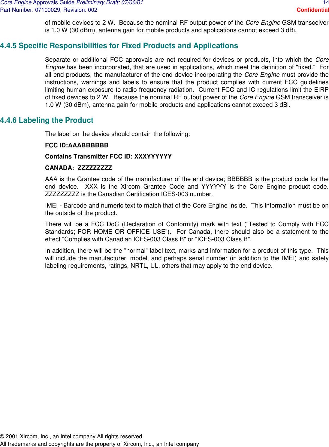 Core Engine Approvals Guide Preliminary Draft: 07/06/01  14 Part Number: 07100029, Revision: 002  Confidential © 2001 Xircom, Inc., an Intel company All rights reserved.  All trademarks and copyrights are the property of Xircom, Inc., an Intel company of mobile devices to 2 W.  Because the nominal RF output power of the Core Engine GSM transceiver is 1.0 W (30 dBm), antenna gain for mobile products and applications cannot exceed 3 dBi.  4.4.5 Specific Responsibilities for Fixed Products and Applications Separate or additional FCC approvals are not required for devices or products, into which the Core Engine has been incorporated, that are used in applications, which meet the definition of &quot;fixed.”  For all end products, the manufacturer of the end device incorporating the Core Engine must provide the instructions, warnings and labels to ensure that the product complies with current FCC guidelines limiting human exposure to radio frequency radiation.  Current FCC and IC regulations limit the EIRP of fixed devices to 2 W.  Because the nominal RF output power of the Core Engine GSM transceiver is 1.0 W (30 dBm), antenna gain for mobile products and applications cannot exceed 3 dBi. 4.4.6 Labeling the Product The label on the device should contain the following: FCC ID:AAABBBBBB Contains Transmitter FCC ID: XXXYYYYYY CANADA:  ZZZZZZZZZ AAA is the Grantee code of the manufacturer of the end device; BBBBBB is the product code for the end device.  XXX is the Xircom Grantee Code and YYYYYY is the Core Engine product code.  ZZZZZZZZZ is the Canadian Certification ICES-003 number. IMEI - Barcode and numeric text to match that of the Core Engine inside.  This information must be on the outside of the product. There will be a FCC DoC (Declaration of Conformity) mark with text (&quot;Tested to Comply with FCC Standards; FOR HOME OR OFFICE USE&quot;).  For Canada, there should also be a statement to the effect &quot;Complies with Canadian ICES-003 Class B&quot; or &quot;ICES-003 Class B&quot;. In addition, there will be the &quot;normal&quot; label text, marks and information for a product of this type.  This will include the manufacturer, model, and perhaps serial number (in addition to the IMEI) and safety labeling requirements, ratings, NRTL, UL, others that may apply to the end device.  