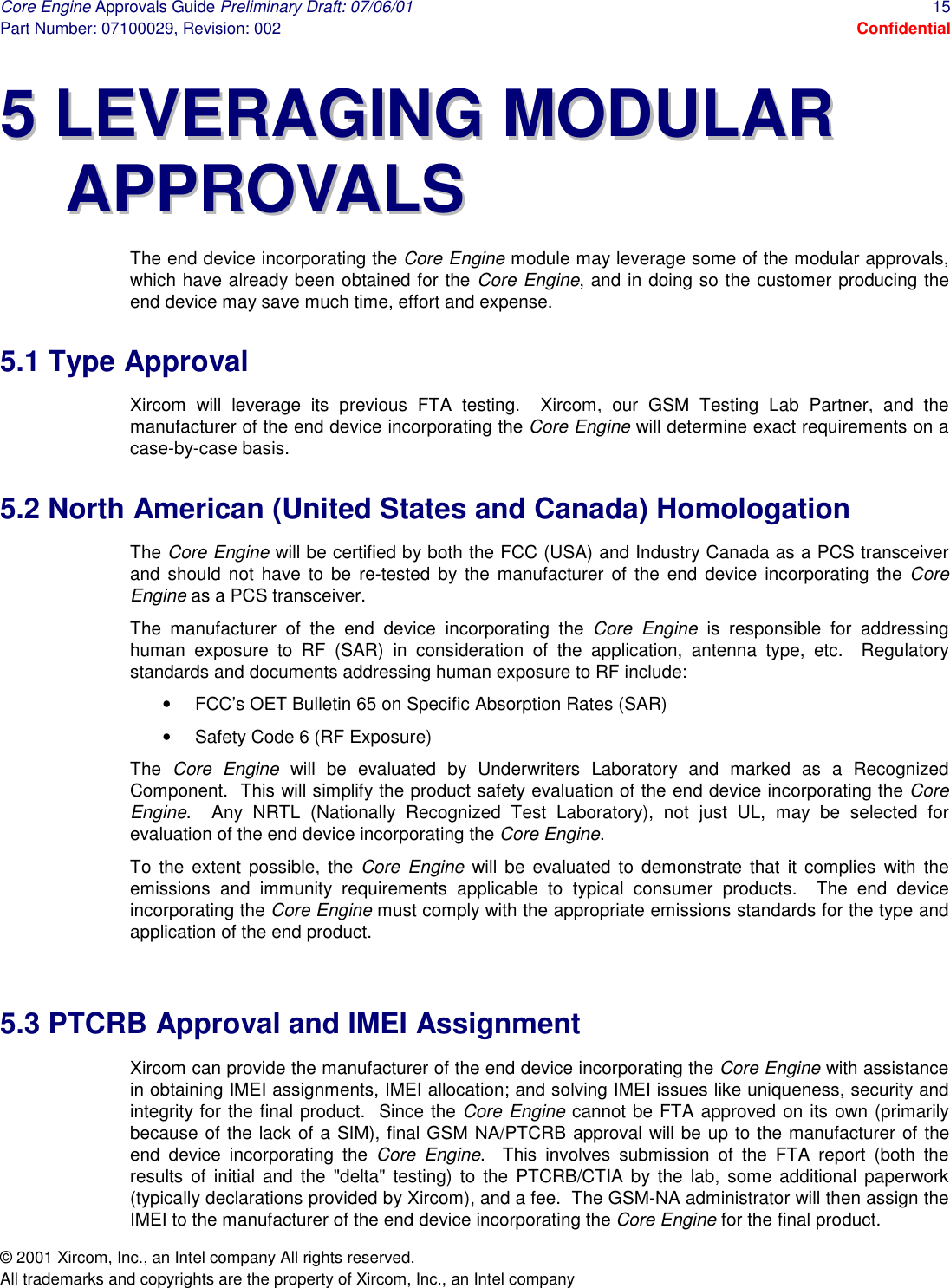 Core Engine Approvals Guide Preliminary Draft: 07/06/01  15 Part Number: 07100029, Revision: 002  Confidential © 2001 Xircom, Inc., an Intel company All rights reserved.  All trademarks and copyrights are the property of Xircom, Inc., an Intel company 55  LLEEVVEERRAAGGIINNGG  MMOODDUULLAARR  AAPPPPRROOVVAALLSS  The end device incorporating the Core Engine module may leverage some of the modular approvals, which have already been obtained for the Core Engine, and in doing so the customer producing the end device may save much time, effort and expense. 5.1 Type Approval Xircom will leverage its previous FTA testing.  Xircom, our GSM Testing Lab Partner, and the manufacturer of the end device incorporating the Core Engine will determine exact requirements on a case-by-case basis. 5.2 North American (United States and Canada) Homologation The Core Engine will be certified by both the FCC (USA) and Industry Canada as a PCS transceiver and should not have to be re-tested by the manufacturer of the end device incorporating the Core Engine as a PCS transceiver. The manufacturer of the end device incorporating the Core Engine is responsible for addressing human exposure to RF (SAR) in consideration of the application, antenna type, etc.  Regulatory standards and documents addressing human exposure to RF include: •  FCC’s OET Bulletin 65 on Specific Absorption Rates (SAR) •  Safety Code 6 (RF Exposure) The  Core Engine will be evaluated by Underwriters Laboratory and marked as a Recognized Component.  This will simplify the product safety evaluation of the end device incorporating the Core Engine.  Any NRTL (Nationally Recognized Test Laboratory), not just UL, may be selected for evaluation of the end device incorporating the Core Engine. To the extent possible, the Core Engine will be evaluated to demonstrate that it complies with the emissions and immunity requirements applicable to typical consumer products.  The end device incorporating the Core Engine must comply with the appropriate emissions standards for the type and application of the end product.  5.3 PTCRB Approval and IMEI Assignment Xircom can provide the manufacturer of the end device incorporating the Core Engine with assistance in obtaining IMEI assignments, IMEI allocation; and solving IMEI issues like uniqueness, security and integrity for the final product.  Since the Core Engine cannot be FTA approved on its own (primarily because of the lack of a SIM), final GSM NA/PTCRB approval will be up to the manufacturer of the end device incorporating the Core Engine.  This involves submission of the FTA report (both the results of initial and the &quot;delta&quot; testing) to the PTCRB/CTIA by the lab, some additional paperwork (typically declarations provided by Xircom), and a fee.  The GSM-NA administrator will then assign the IMEI to the manufacturer of the end device incorporating the Core Engine for the final product. 