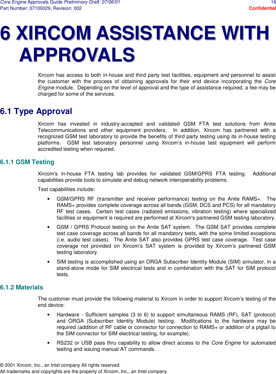 Core Engine Approvals Guide Preliminary Draft: 07/06/01  16 Part Number: 07100029, Revision: 002  Confidential © 2001 Xircom, Inc., an Intel company All rights reserved.  All trademarks and copyrights are the property of Xircom, Inc., an Intel company 66  XXIIRRCCOOMM  AASSSSIISSTTAANNCCEE  WWIITTHH  AAPPPPRROOVVAALLSS  Xircom has access to both in-house and third party test facilities, equipment and personnel to assist the customer with the process of obtaining approvals for their end device incorporating the Core Engine module.  Depending on the level of approval and the type of assistance required, a fee may be charged for some of the services. 6.1 Type Approval Xircom has invested in industry-accepted and validated GSM FTA test solutions from Anite Telecommunications and other equipment providers.  In addition, Xircom has partnered with a recognized GSM test laboratory to provide the benefits of third party testing using its in-house testing platforms.  GSM test laboratory personnel using Xircom’s in-house test equipment will perform accredited testing when required. 6.1.1 GSM Testing Xircom&apos;s in-house FTA testing lab provides for validated GSM/GPRS FTA testing.  Additional capabilities provide tools to simulate and debug network interoperability problems. Test capabilities include: •  GSM/GPRS RF (transmitter and receiver performance) testing on the Anite RAMS+.  The RAMS+ provides complete coverage across all bands (GSM, DCS and PCS) for all mandatory RF test cases.  Certain test cases (radiated emissions, vibration testing) where specialized facilities or equipment is required are performed at Xircom&apos;s partnered GSM testing laboratory. •  GSM / GPRS Protocol testing on the Anite SAT system.  The GSM SAT provides complete test case coverage across all bands for all mandatory tests, with the some limited exceptions (i.e. audio test cases).  The Anite SAT also provides GPRS test case coverage.  Test case coverage not provided on Xircom’s SAT system is provided by Xircom’s partnered GSM testing laboratory. •  SIM testing is accomplished using an ORGA Subscriber Identity Module (SIM) simulator, in a stand-alone mode for SIM electrical tests and in combination with the SAT for SIM protocol tests. 6.1.2 Materials The customer must provide the following material to Xircom in order to support Xircom’s testing of the end device: •  Hardware - Sufficient samples (3 to 6) to support simultaneous RAMS (RF), SAT (protocol) and ORGA (Subscriber Identity Module) testing.  Modifications to the hardware may be required (addition of RF cable or connector for connection to RAMS+ or addition of a pigtail to the SIM connector for SIM electrical testing, for example). •  RS232 or USB pass thru capability to allow direct access to the Core Engine for automated testing and issuing manual AT commands. 