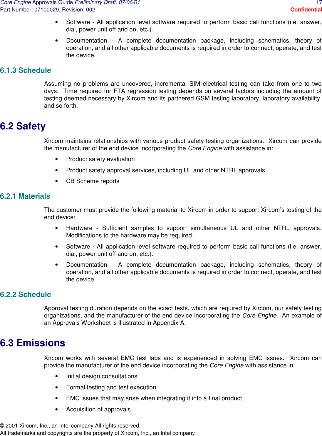 Core Engine Approvals Guide Preliminary Draft: 07/06/01  17 Part Number: 07100029, Revision: 002  Confidential © 2001 Xircom, Inc., an Intel company All rights reserved.  All trademarks and copyrights are the property of Xircom, Inc., an Intel company •  Software - All application level software required to perform basic call functions (i.e. answer, dial, power unit off and on, etc.). •  Documentation - A complete documentation package, including schematics, theory of operation, and all other applicable documents is required in order to connect, operate, and test the device. 6.1.3 Schedule Assuming no problems are uncovered, incremental SIM electrical testing can take from one to two days.  Time required for FTA regression testing depends on several factors including the amount of testing deemed necessary by Xircom and its partnered GSM testing laboratory, laboratory availability, and so forth.   6.2 Safety Xircom maintains relationships with various product safety testing organizations.  Xircom can provide the manufacturer of the end device incorporating the Core Engine with assistance in: •  Product safety evaluation •  Product safety approval services, including UL and other NTRL approvals •  CB Scheme reports 6.2.1 Materials The customer must provide the following material to Xircom in order to support Xircom’s testing of the end device: •  Hardware - Sufficient samples to support simultaneous UL and other NTRL approvals.  Modifications to the hardware may be required. •  Software - All application level software required to perform basic call functions (i.e. answer, dial, power unit off and on, etc.). •  Documentation - A complete documentation package, including schematics, theory of operation, and all other applicable documents is required in order to connect, operate, and test the device. 6.2.2 Schedule Approval testing duration depends on the exact tests, which are required by Xircom, our safety testing organizations, and the manufacturer of the end device incorporating the Core Engine.  An example of an Approvals Worksheet is illustrated in Appendix A. 6.3 Emissions Xircom works with several EMC test labs and is experienced in solving EMC issues.  Xircom can provide the manufacturer of the end device incorporating the Core Engine with assistance in: •  Initial design consultations •  Formal testing and test execution •  EMC issues that may arise when integrating it into a final product •  Acquisition of approvals 