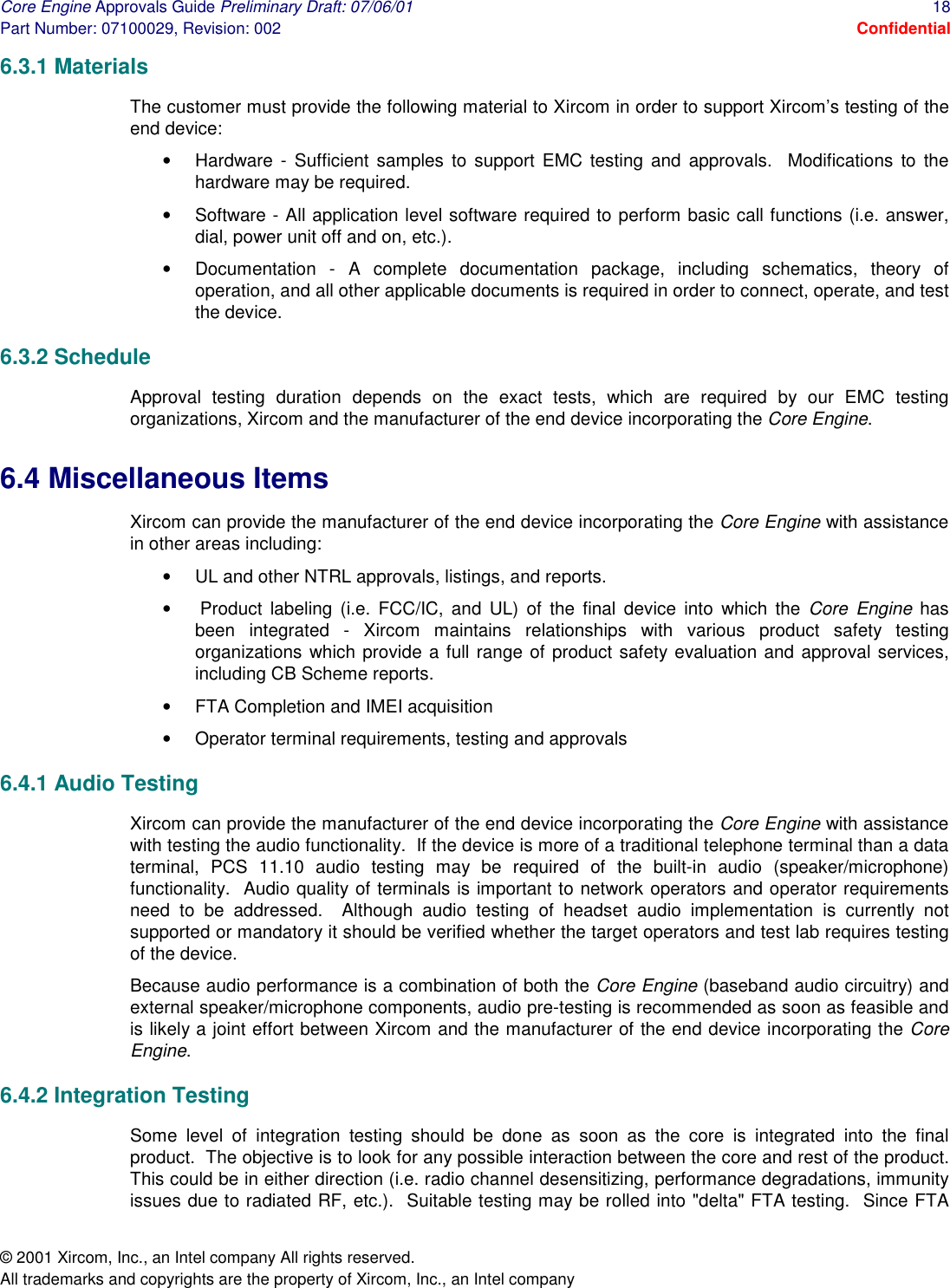 Core Engine Approvals Guide Preliminary Draft: 07/06/01  18 Part Number: 07100029, Revision: 002  Confidential © 2001 Xircom, Inc., an Intel company All rights reserved.  All trademarks and copyrights are the property of Xircom, Inc., an Intel company 6.3.1 Materials The customer must provide the following material to Xircom in order to support Xircom’s testing of the end device: •  Hardware - Sufficient samples to support EMC testing and approvals.  Modifications to the hardware may be required. •  Software - All application level software required to perform basic call functions (i.e. answer, dial, power unit off and on, etc.). •  Documentation - A complete documentation package, including schematics, theory of operation, and all other applicable documents is required in order to connect, operate, and test the device. 6.3.2 Schedule Approval testing duration depends on the exact tests, which are required by our EMC testing organizations, Xircom and the manufacturer of the end device incorporating the Core Engine. 6.4 Miscellaneous Items Xircom can provide the manufacturer of the end device incorporating the Core Engine with assistance in other areas including: •  UL and other NTRL approvals, listings, and reports. •   Product labeling (i.e. FCC/IC, and UL) of the final device into which the Core Engine has been integrated - Xircom maintains relationships with various product safety testing organizations which provide a full range of product safety evaluation and approval services, including CB Scheme reports. •  FTA Completion and IMEI acquisition •  Operator terminal requirements, testing and approvals 6.4.1 Audio Testing Xircom can provide the manufacturer of the end device incorporating the Core Engine with assistance with testing the audio functionality.  If the device is more of a traditional telephone terminal than a data terminal, PCS 11.10 audio testing may be required of the built-in audio (speaker/microphone) functionality.  Audio quality of terminals is important to network operators and operator requirements need to be addressed.  Although audio testing of headset audio implementation is currently not supported or mandatory it should be verified whether the target operators and test lab requires testing of the device. Because audio performance is a combination of both the Core Engine (baseband audio circuitry) and external speaker/microphone components, audio pre-testing is recommended as soon as feasible and is likely a joint effort between Xircom and the manufacturer of the end device incorporating the Core Engine. 6.4.2 Integration Testing Some level of integration testing should be done as soon as the core is integrated into the final product.  The objective is to look for any possible interaction between the core and rest of the product.  This could be in either direction (i.e. radio channel desensitizing, performance degradations, immunity issues due to radiated RF, etc.).  Suitable testing may be rolled into &quot;delta&quot; FTA testing.  Since FTA 